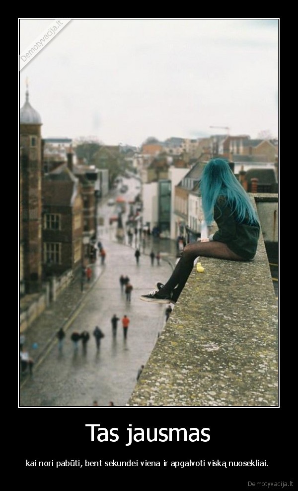 Tas jausmas - kai nori pabūti, bent sekundei viena ir apgalvoti viską nuosekliai. 
