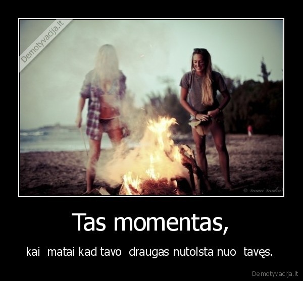 Tas momentas, - kai  matai kad tavo  draugas nutolsta nuo  tavęs. 