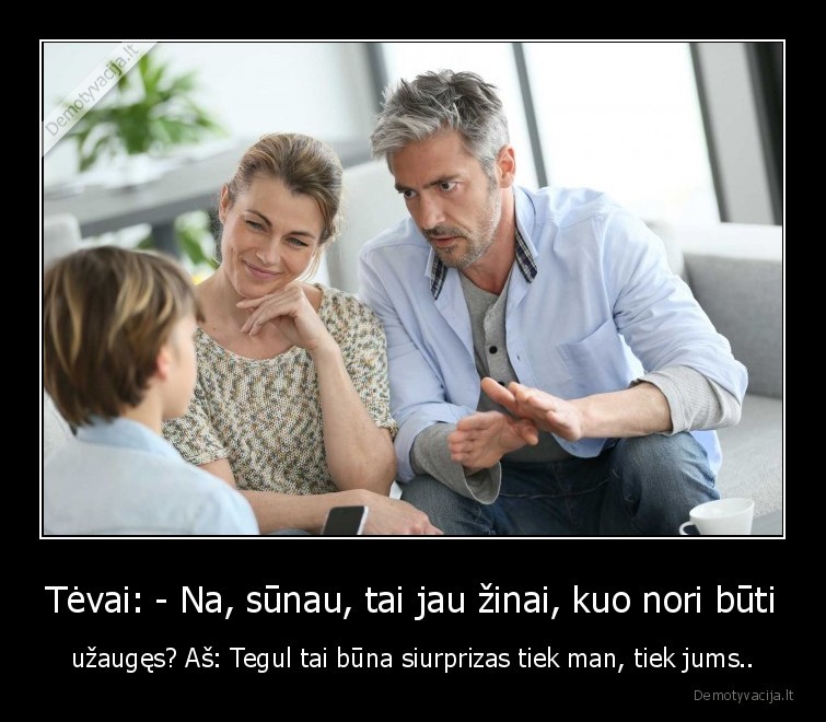 Tėvai: - Na, sūnau, tai jau žinai, kuo nori būti - užaugęs? Aš: Tegul tai būna siurprizas tiek man, tiek jums..