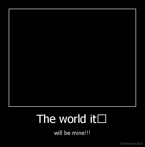 The world it﻿ - will be mine!!!