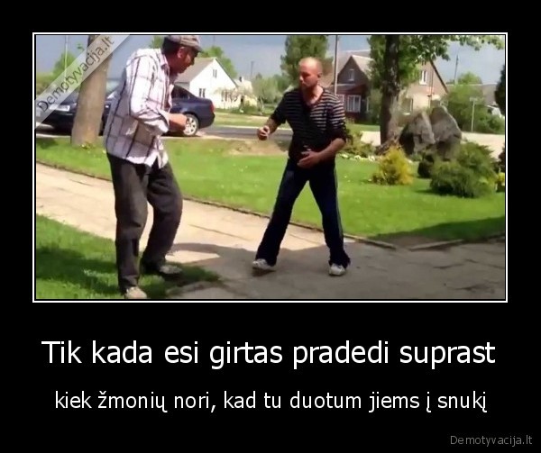 Tik kada esi girtas pradedi suprast - kiek žmonių nori, kad tu duotum jiems į snukį