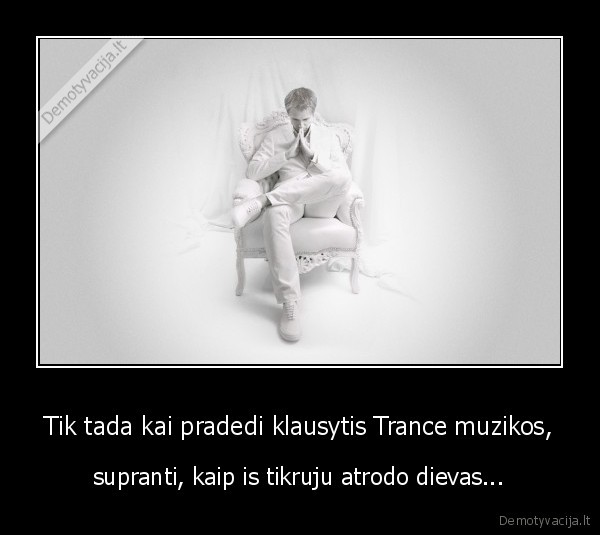 Tik tada kai pradedi klausytis Trance muzikos, - supranti, kaip is tikruju atrodo dievas...