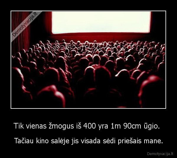 Tik vienas žmogus iš 400 yra 1m 90cm ūgio.  - Tačiau kino salėje jis visada sėdi priešais mane.