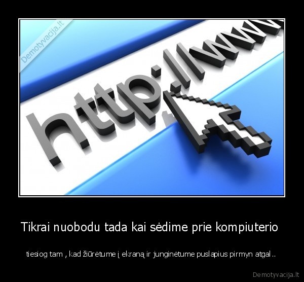 Tikrai nuobodu tada kai sėdime prie kompiuterio  - tiesiog tam , kad žiūrėtume į ekraną ir junginėtume puslapius pirmyn atgal..