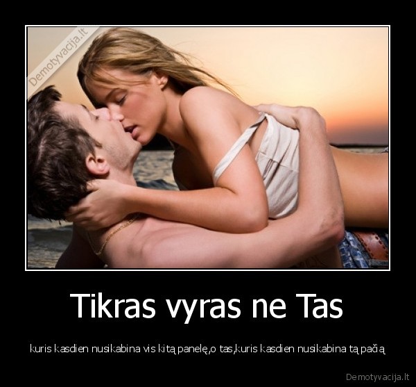 Tikras vyras ne Tas - kuris kasdien nusikabina vis kitą panelę,o tas,kuris kasdien nusikabina tą pačią