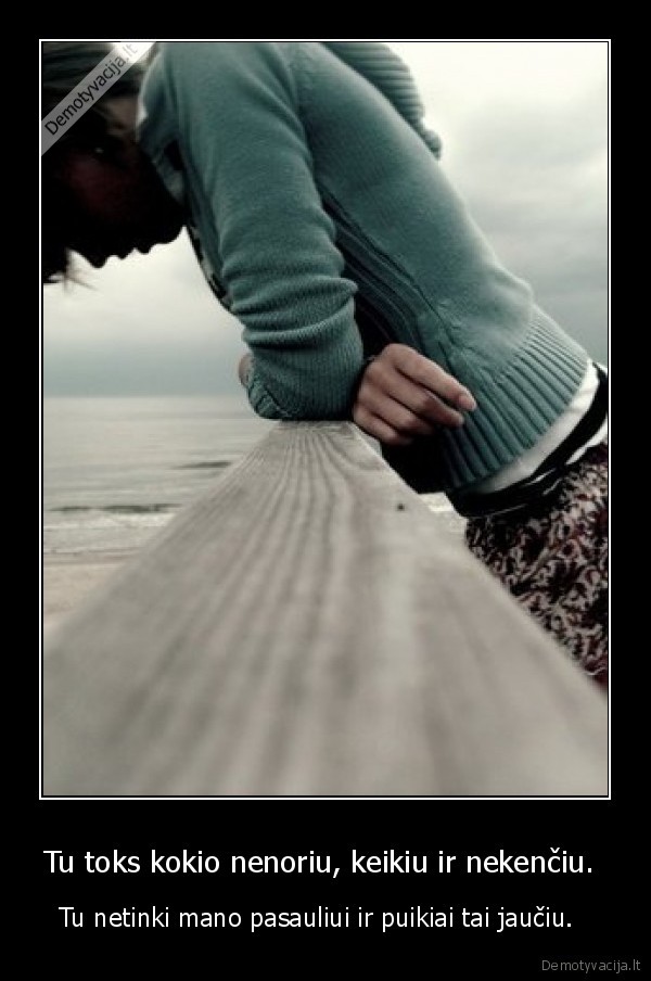 Tu toks kokio nenoriu, keikiu ir nekenčiu.  - Tu netinki mano pasauliui ir puikiai tai jaučiu.  