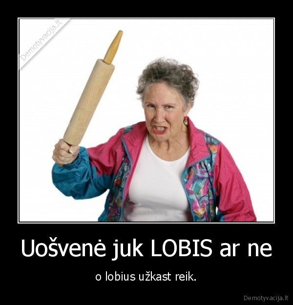 Uošvenė juk LOBIS ar ne - o lobius užkast reik.