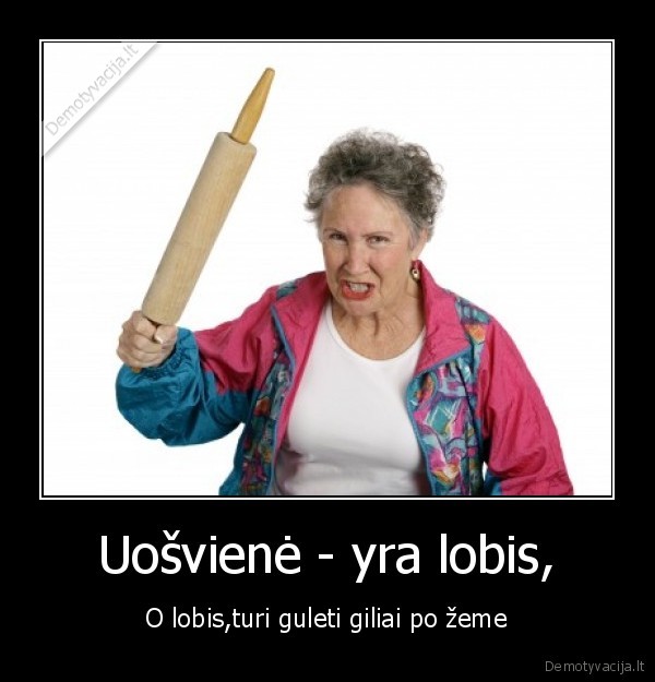 Uošvienė - yra lobis, - O lobis,turi guleti giliai po žeme