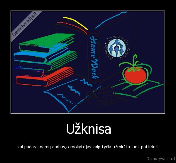 Užknisa - kai padarai namų darbus,o mokytojas kaip tyčia užmiršta juos patikrinti