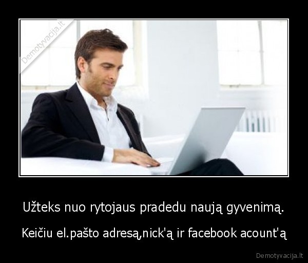 Užteks nuo rytojaus pradedu naują gyvenimą. - Keičiu el.pašto adresą,nick'ą ir facebook acount'ą