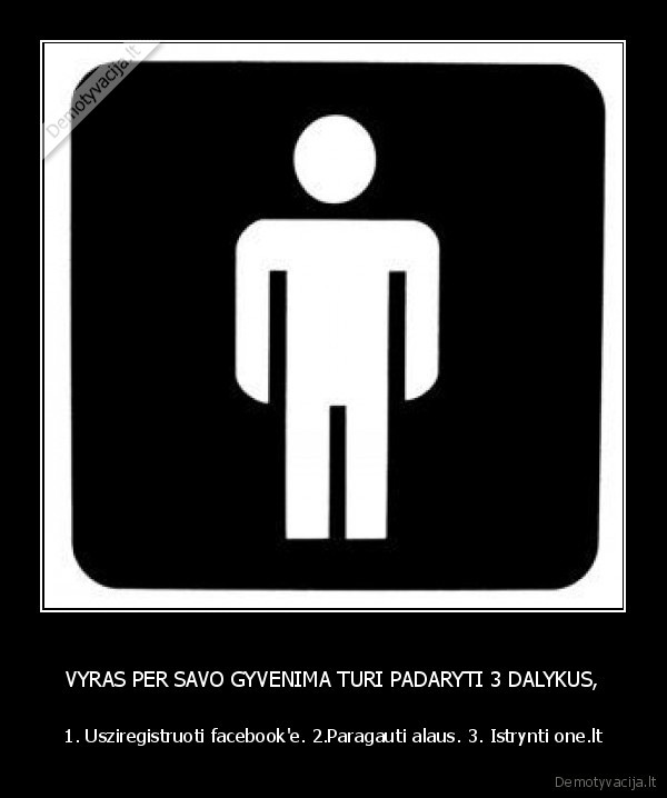 VYRAS PER SAVO GYVENIMA TURI PADARYTI 3 DALYKUS, - 1. Usziregistruoti facebook'e. 2.Paragauti alaus. 3. Istrynti one.lt