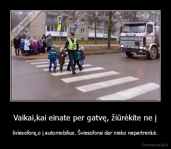 Vaikai,kai einate per gatvę, žiūrėkite ne į - šviesoforą,o į automobilius. Šviesoforai dar nieko nepartrenkė.