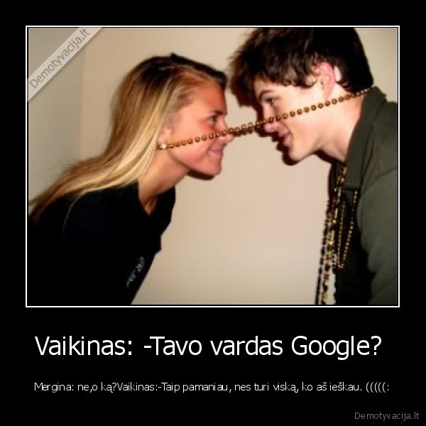 Vaikinas: -Tavo vardas Google?  - Mergina: ne,o ką?Vaikinas:-Taip pamaniau, nes turi viską, ko aš ieškau. (((((: