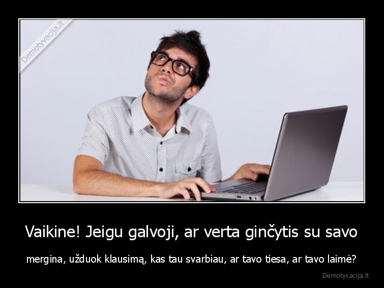 Vaikine! Jeigu galvoji, ar verta ginčytis su savo - mergina, užduok klausimą, kas tau svarbiau, ar tavo tiesa, ar tavo laimė?