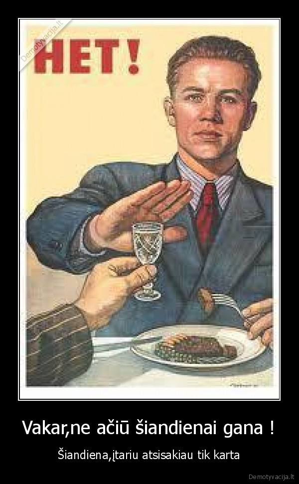 Vakar,ne ačiū šiandienai gana ! - Šiandiena,įtariu atsisakiau tik karta