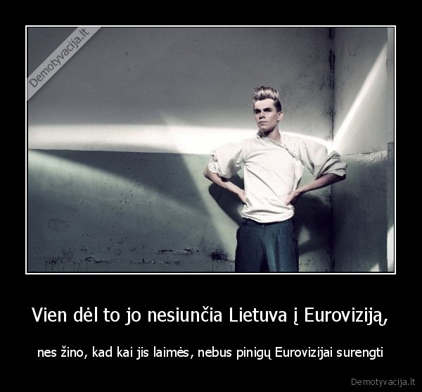 Vien dėl to jo nesiunčia Lietuva į Euroviziją, - nes žino, kad kai jis laimės, nebus pinigų Eurovizijai surengti