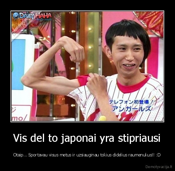 Vis del to japonai yra stipriausi - Otaip... Sportavau visus metus ir uzsiauginau tokius didelius raumenukus!! :D