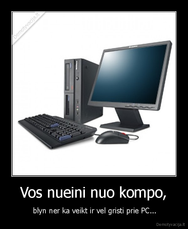 Vos nueini nuo kompo, -  blyn ner ka veikt ir vel gristi prie PC...