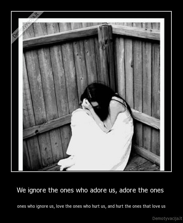 We ignore the ones who adore us, adore the ones  - ones who ignore us, love the ones who hurt us, and hurt the ones that love us