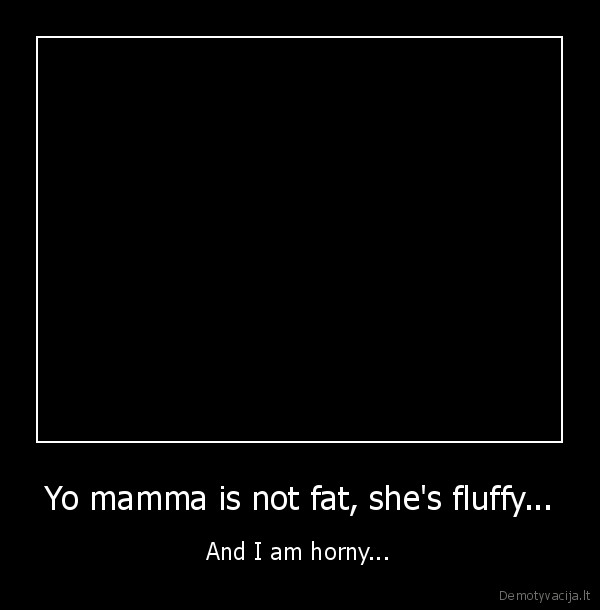 Yo mamma is not fat, she's fluffy... - And I am horny...