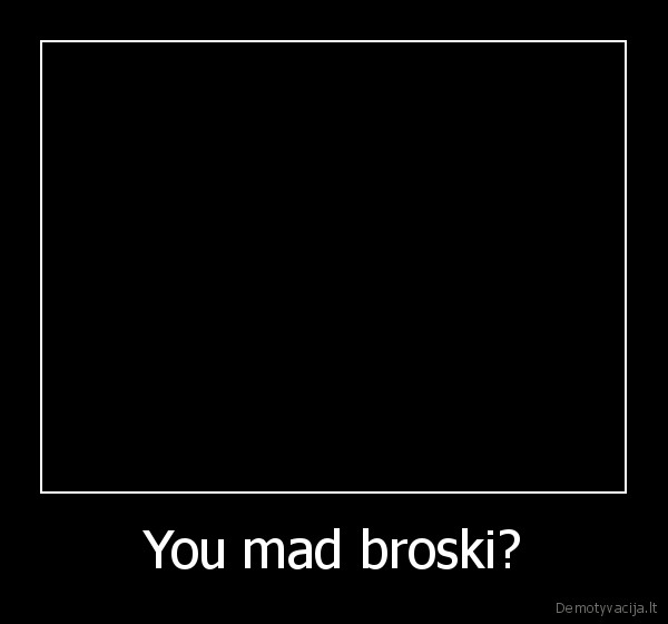 You mad broski? - 