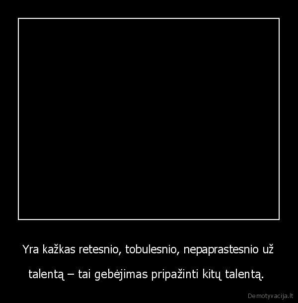 Yra kažkas retesnio, tobulesnio, nepaprastesnio už - talentą – tai gebėjimas pripažinti kitų talentą. 