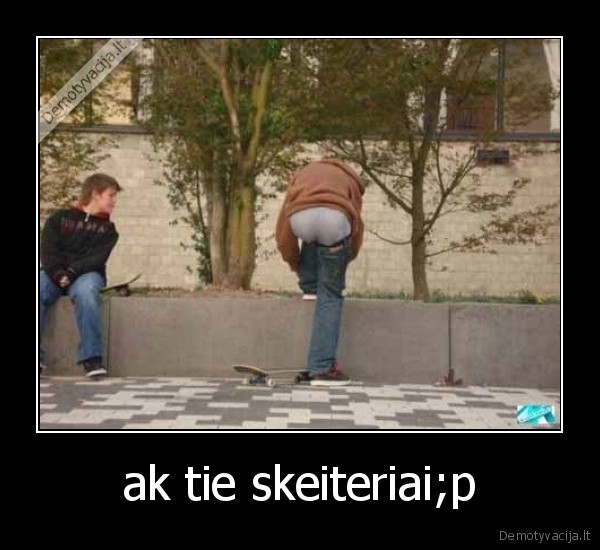 ak tie skeiteriai;p - 