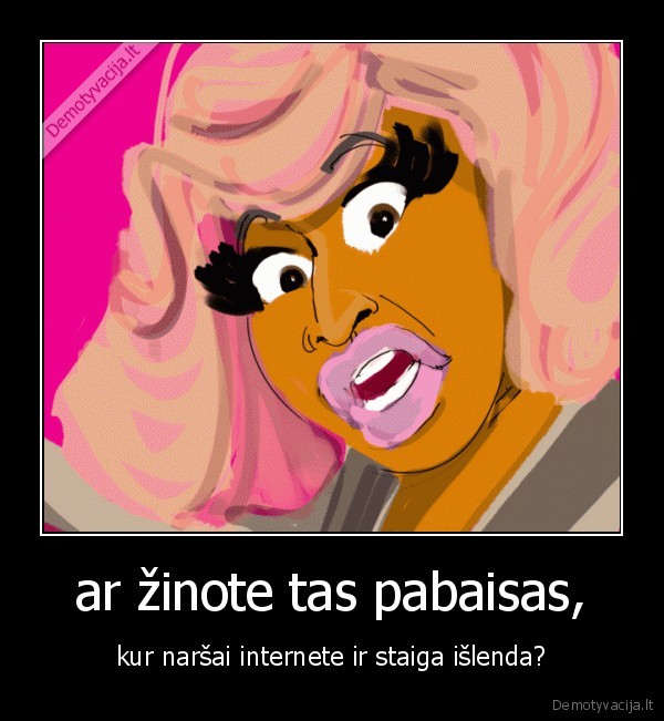 ar žinote tas pabaisas, - kur naršai internete ir staiga išlenda?