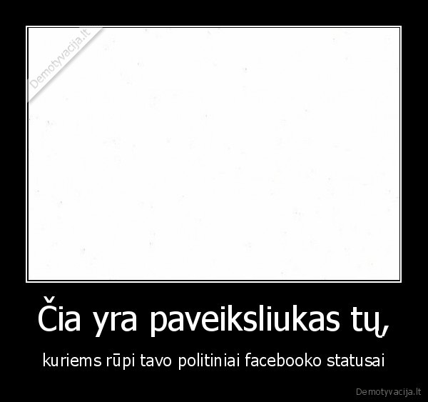 Čia yra paveiksliukas tų, - kuriems rūpi tavo politiniai facebooko statusai