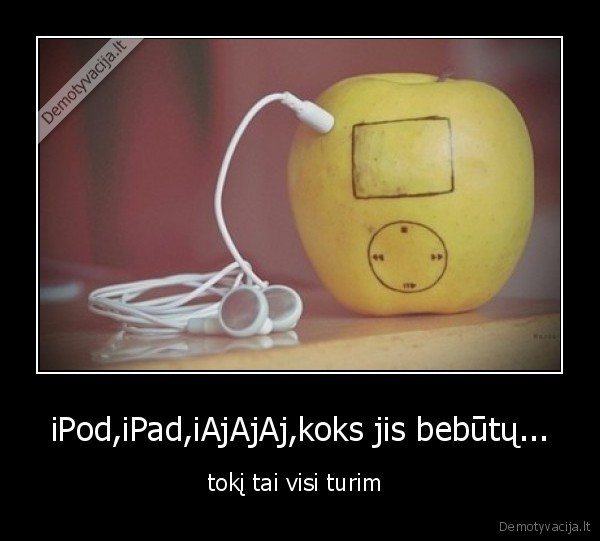 iPod,iPad,iAjAjAj,koks jis bebūtų... - tokį tai visi turim 