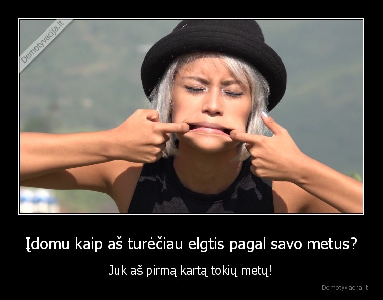 Įdomu kaip aš turėčiau elgtis pagal savo metus? - Juk aš pirmą kartą tokių metų!