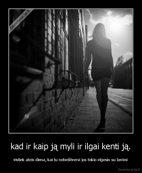 kad ir kaip ją myli ir ilgai kenti ją. - vistiek ateis diena, kai tu nebeištversi jos tokio elgesio su tavimi