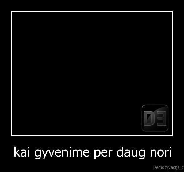 kai gyvenime per daug nori - 