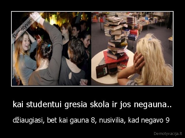 kai studentui gresia skola ir jos negauna.. - džiaugiasi, bet kai gauna 8, nusivilia, kad negavo 9 