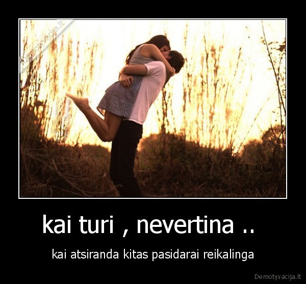 kai turi , nevertina ..  - kai atsiranda kitas pasidarai reikalinga