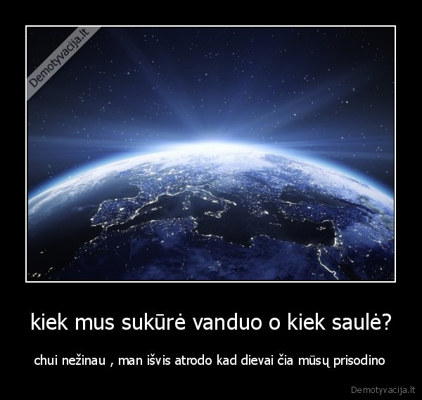 kiek mus sukūrė vanduo o kiek saulė? - chui nežinau , man išvis atrodo kad dievai čia mūsų prisodino