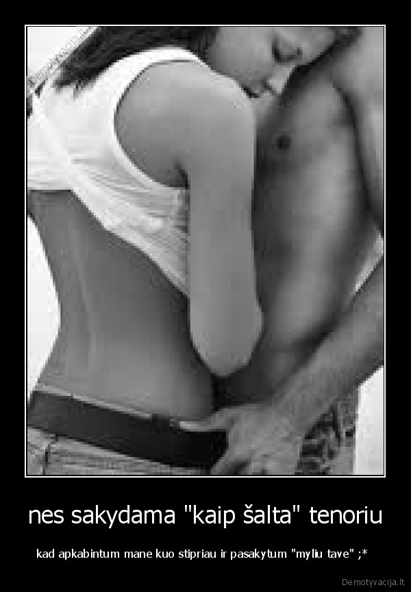 nes sakydama "kaip šalta" tenoriu - kad apkabintum mane kuo stipriau ir pasakytum "myliu tave" ;* 