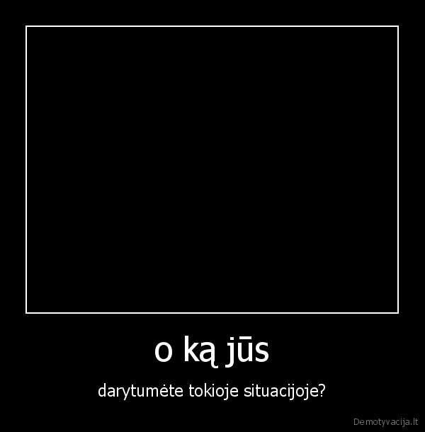 o ką jūs - darytumėte tokioje situacijoje?