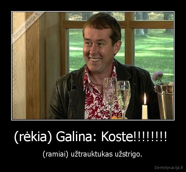 (rėkia) Galina: Koste!!!!!!!!  - (ramiai) užtrauktukas užstrigo.