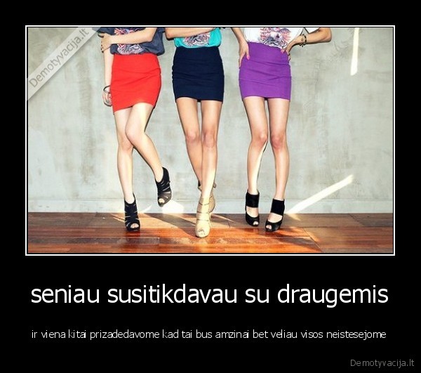 seniau susitikdavau su draugemis - ir viena kitai prizadedavome kad tai bus amzinai bet veliau visos neistesejome