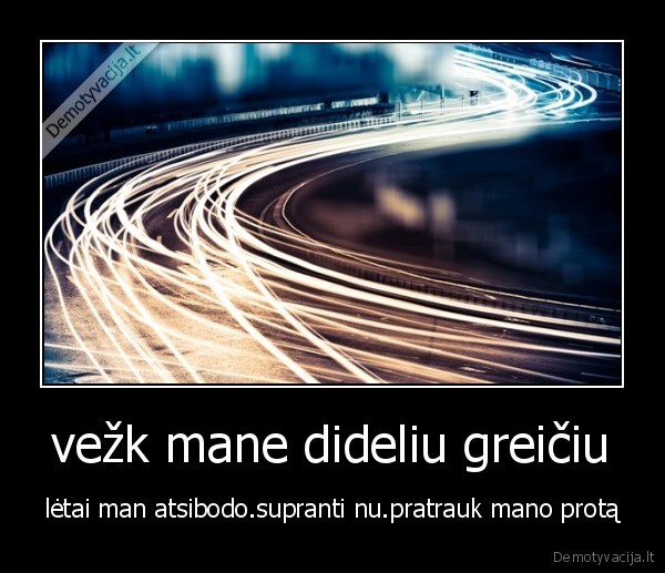 vežk mane dideliu greičiu - lėtai man atsibodo.supranti nu.pratrauk mano protą