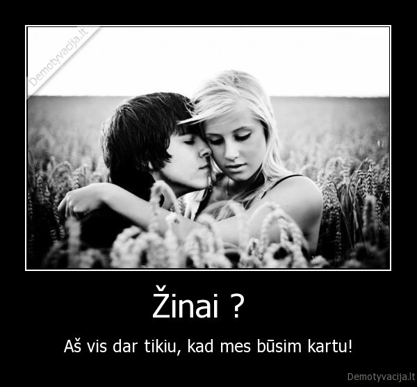 Žinai ?   - Aš vis dar tikiu, kad mes būsim kartu!