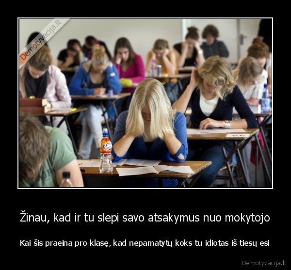 Žinau, kad ir tu slepi savo atsakymus nuo mokytojo - Kai šis praeina pro klasę, kad nepamatytų koks tu idiotas iš tiesų esi