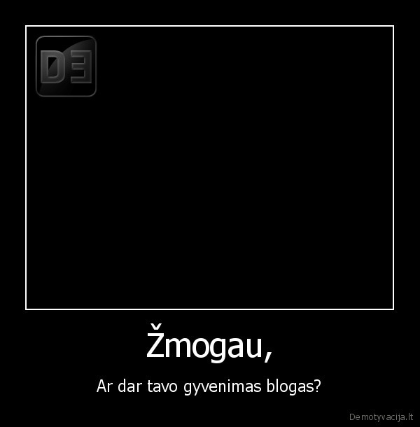 Žmogau, - Ar dar tavo gyvenimas blogas?