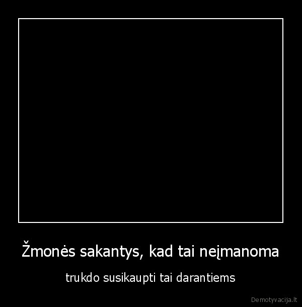 Žmonės sakantys, kad tai neįmanoma - trukdo susikaupti tai darantiems