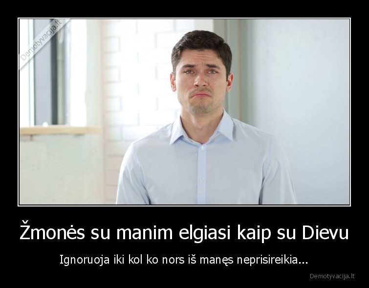 Žmonės su manim elgiasi kaip su Dievu - Ignoruoja iki kol ko nors iš manęs neprisireikia...